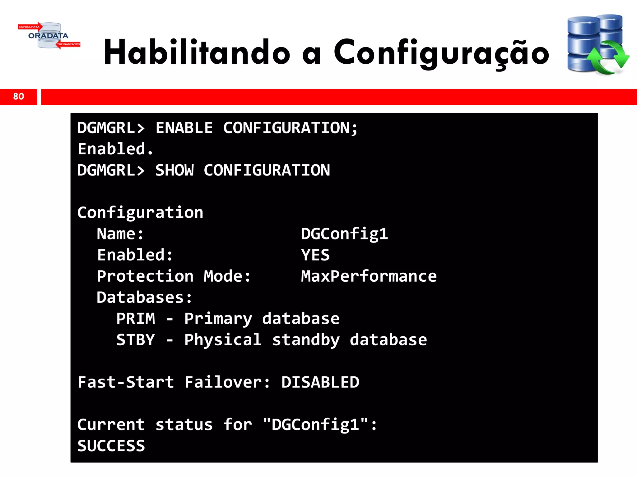 Habilitando a Configuração
80
DGMGRL> ENABLE CONFIGURATION;
Enabled.
DGMGRL> SHOW CONFIGURATION
Configuration
Name: DGConfig1
Enabled: YES
Protection Mode: MaxPerformance
Databases:
PRIM - Primary database
STBY - Physical standby database
Fast-Start Failover: DISABLED
Current status for "DGConfig1":
SUCCESS
 