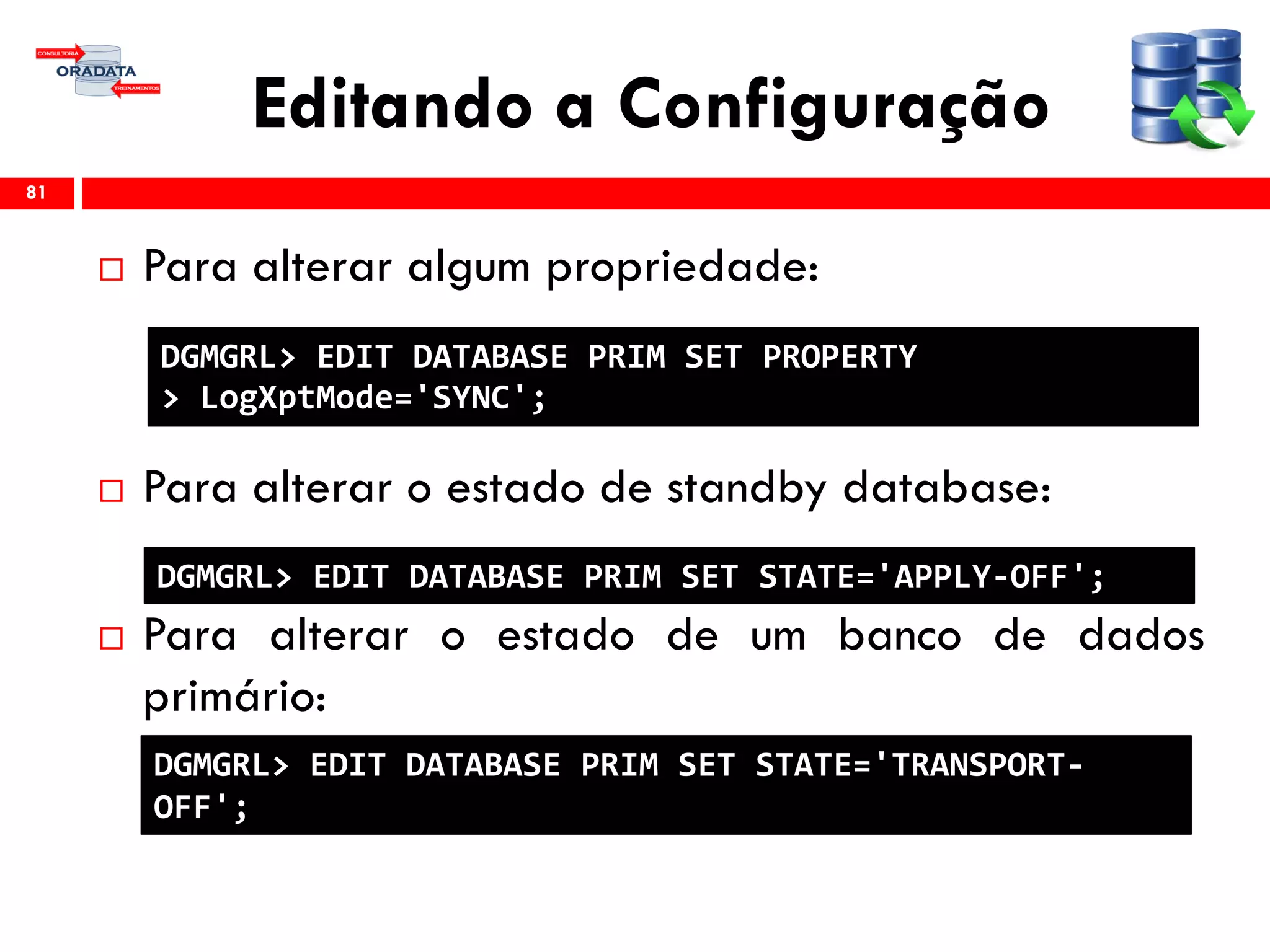 Editando a Configuração
 Para alterar algum propriedade:
 Para alterar o estado de standby database:
 Para alterar o estado de um banco de dados
primário:
81
DGMGRL> EDIT DATABASE PRIM SET PROPERTY
> LogXptMode='SYNC';
DGMGRL> EDIT DATABASE PRIM SET STATE='APPLY-OFF';
DGMGRL> EDIT DATABASE PRIM SET STATE='TRANSPORT-
OFF';
 