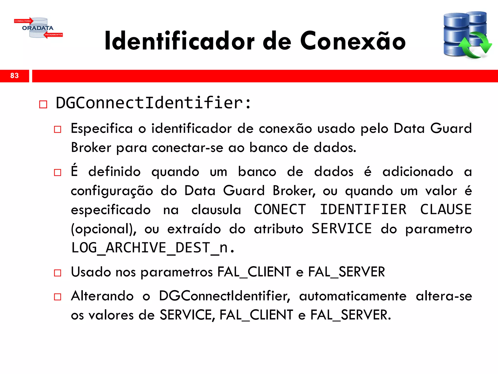 Identificador de Conexão
 DGConnectIdentifier:
 Especifica o identificador de conexão usado pelo Data Guard
Broker para conectar-se ao banco de dados.
 É definido quando um banco de dados é adicionado a
configuração do Data Guard Broker, ou quando um valor é
especificado na clausula CONECT IDENTIFIER CLAUSE
(opcional), ou extraído do atributo SERVICE do parametro
LOG_ARCHIVE_DEST_n.
 Usado nos parametros FAL_CLIENT e FAL_SERVER
 Alterando o DGConnectIdentifier, automaticamente altera-se
os valores de SERVICE, FAL_CLIENT e FAL_SERVER.
83
 