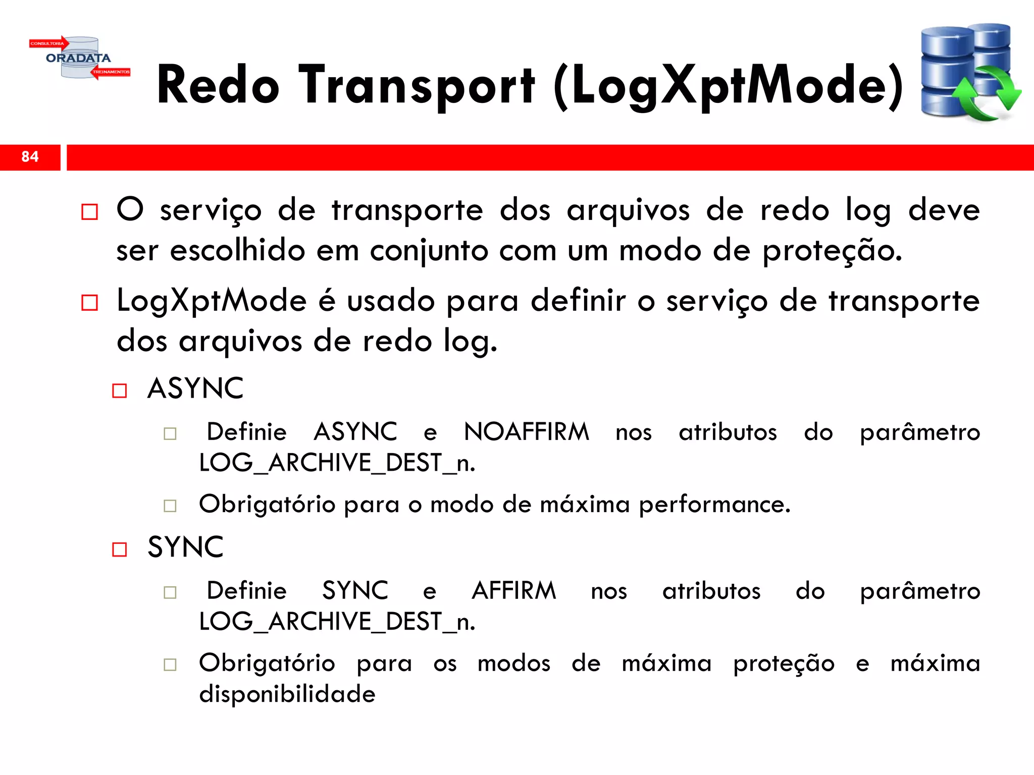 Redo Transport (LogXptMode)
 O serviço de transporte dos arquivos de redo log deve
ser escolhido em conjunto com um modo de proteção.
 LogXptMode é usado para definir o serviço de transporte
dos arquivos de redo log.
 ASYNC
 Definie ASYNC e NOAFFIRM nos atributos do parâmetro
LOG_ARCHIVE_DEST_n.
 Obrigatório para o modo de máxima performance.
 SYNC
 Definie SYNC e AFFIRM nos atributos do parâmetro
LOG_ARCHIVE_DEST_n.
 Obrigatório para os modos de máxima proteção e máxima
disponibilidade
84
 