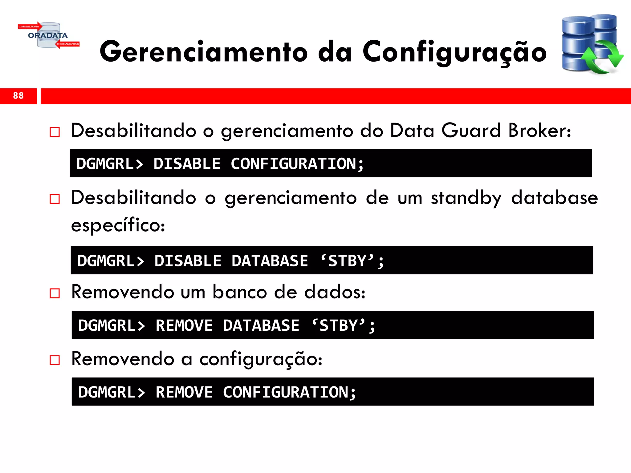 Gerenciamento da Configuração
 Desabilitando o gerenciamento do Data Guard Broker:
 Desabilitando o gerenciamento de um standby database
específico:
 Removendo um banco de dados:
 Removendo a configuração:
88
DGMGRL> DISABLE CONFIGURATION;
DGMGRL> DISABLE DATABASE ‘STBY’;
DGMGRL> REMOVE DATABASE ‘STBY’;
DGMGRL> REMOVE CONFIGURATION;
 