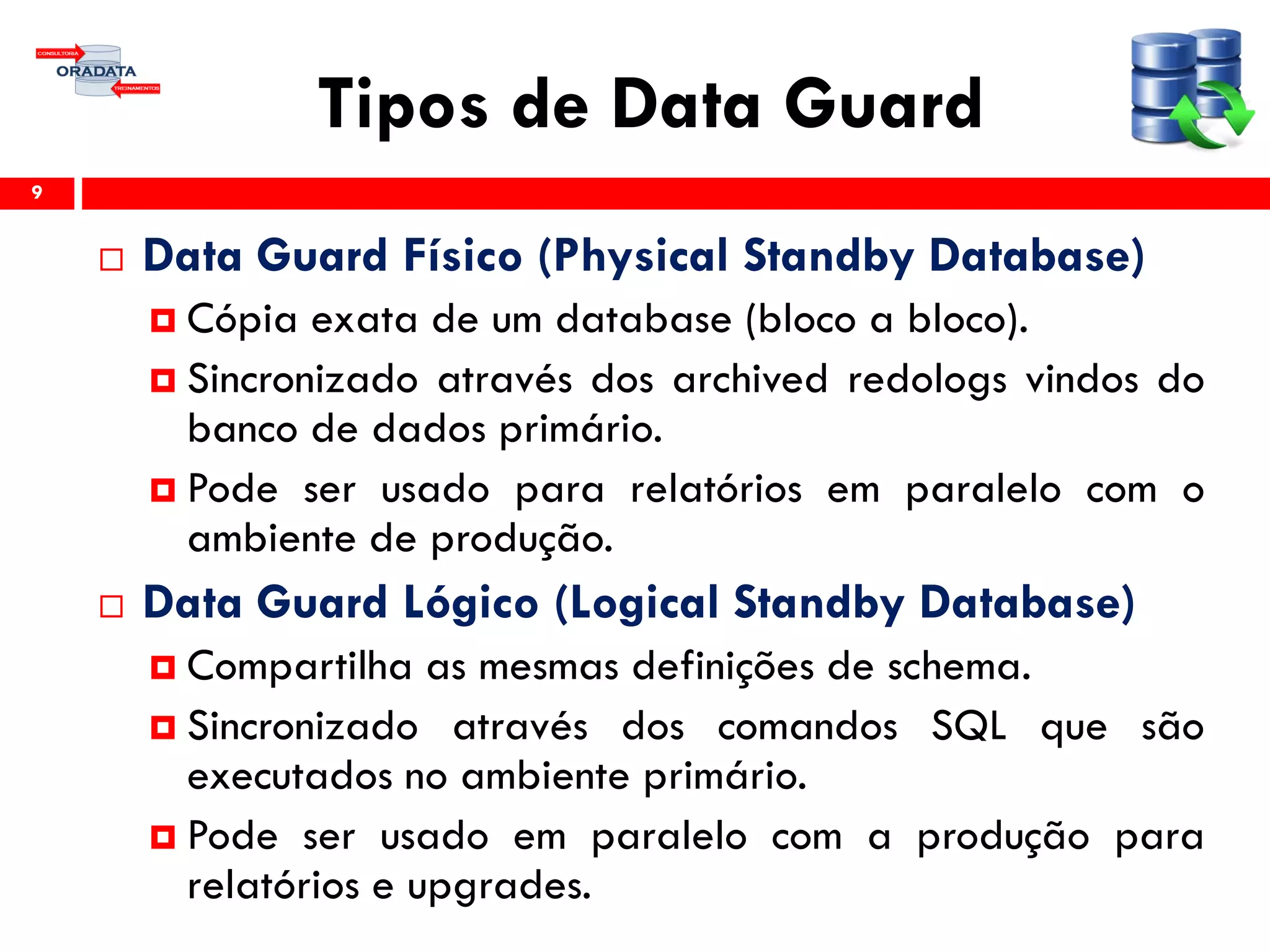 Tipos de Data Guard
 Data Guard Físico (Physical Standby Database)
 Cópia exata de um database (bloco a bloco).
 Sincronizado através dos archived redologs vindos do
banco de dados primário.
 Pode ser usado para relatórios em paralelo com o
ambiente de produção.
 Data Guard Lógico (Logical Standby Database)
 Compartilha as mesmas definições de schema.
 Sincronizado através dos comandos SQL que são
executados no ambiente primário.
 Pode ser usado em paralelo com a produção para
relatórios e upgrades.
9
 