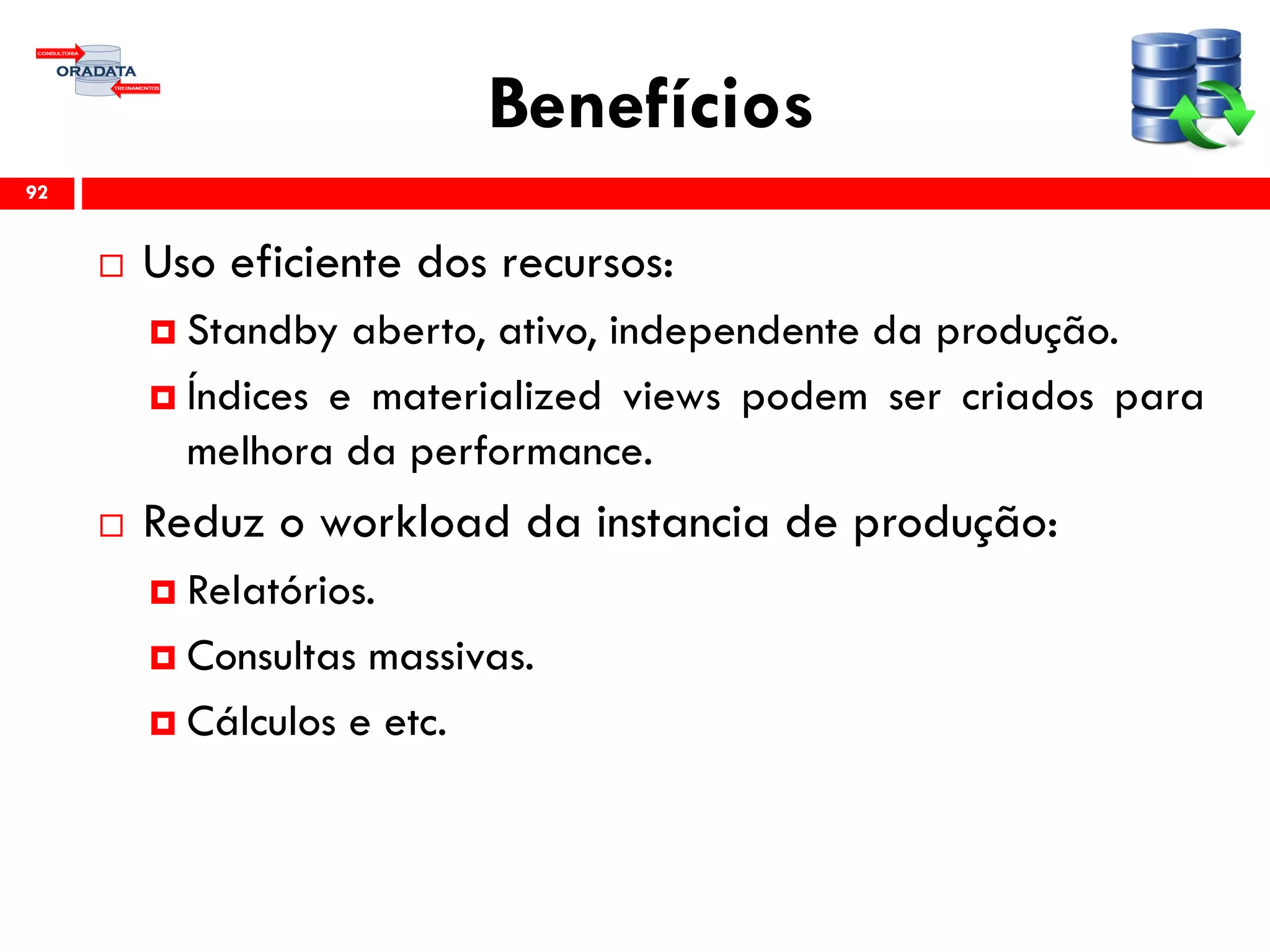 Benefícios
 Uso eficiente dos recursos:
 Standby aberto, ativo, independente da produção.
 Índices e materialized views podem ser criados para
melhora da performance.
 Reduz o workload da instancia de produção:
 Relatórios.
 Consultas massivas.
 Cálculos e etc.
92
 