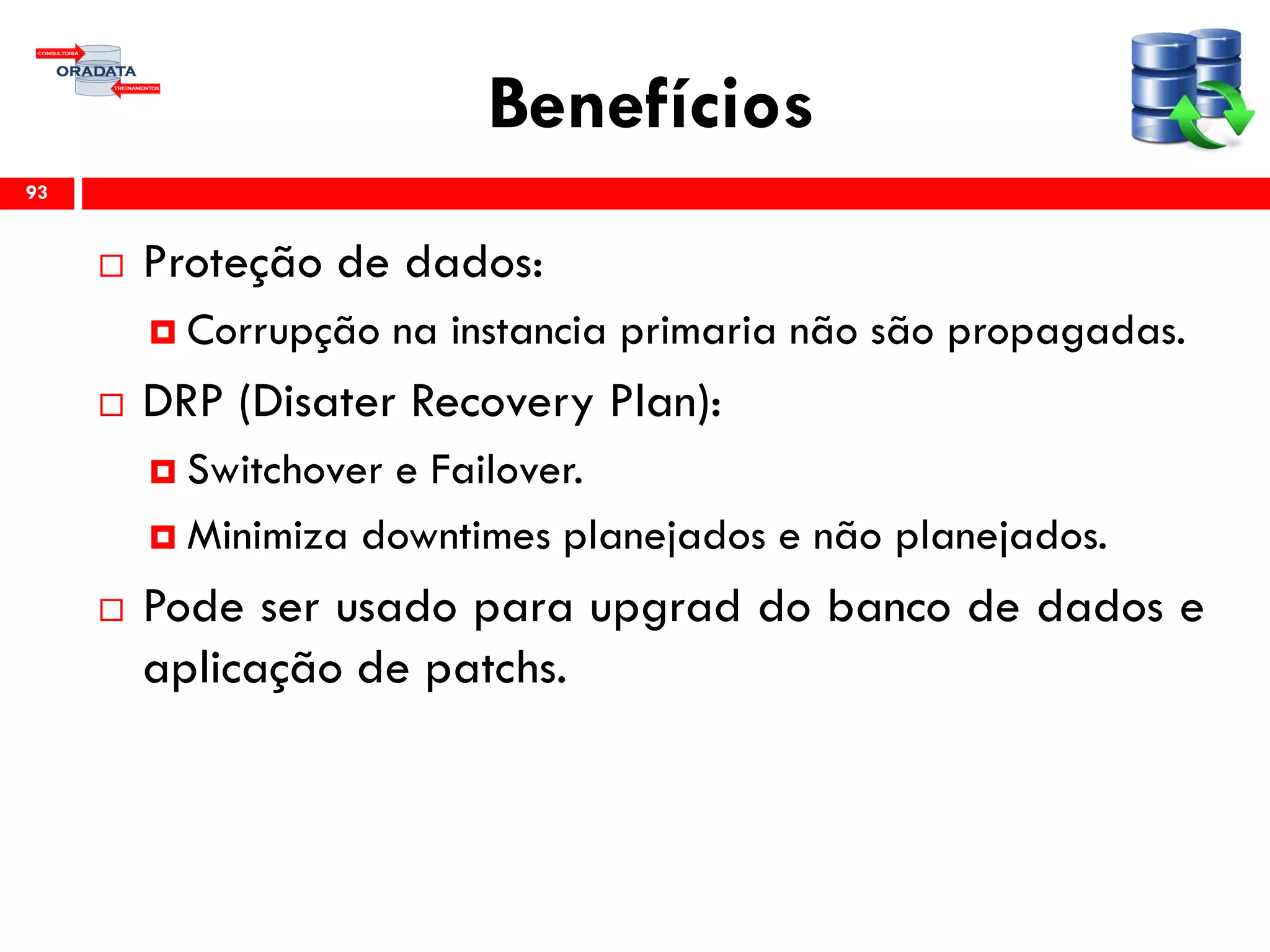Benefícios
 Proteção de dados:
 Corrupção na instancia primaria não são propagadas.
 DRP (Disater Recovery Plan):
 Switchover e Failover.
 Minimiza downtimes planejados e não planejados.
 Pode ser usado para upgrad do banco de dados e
aplicação de patchs.
93
 