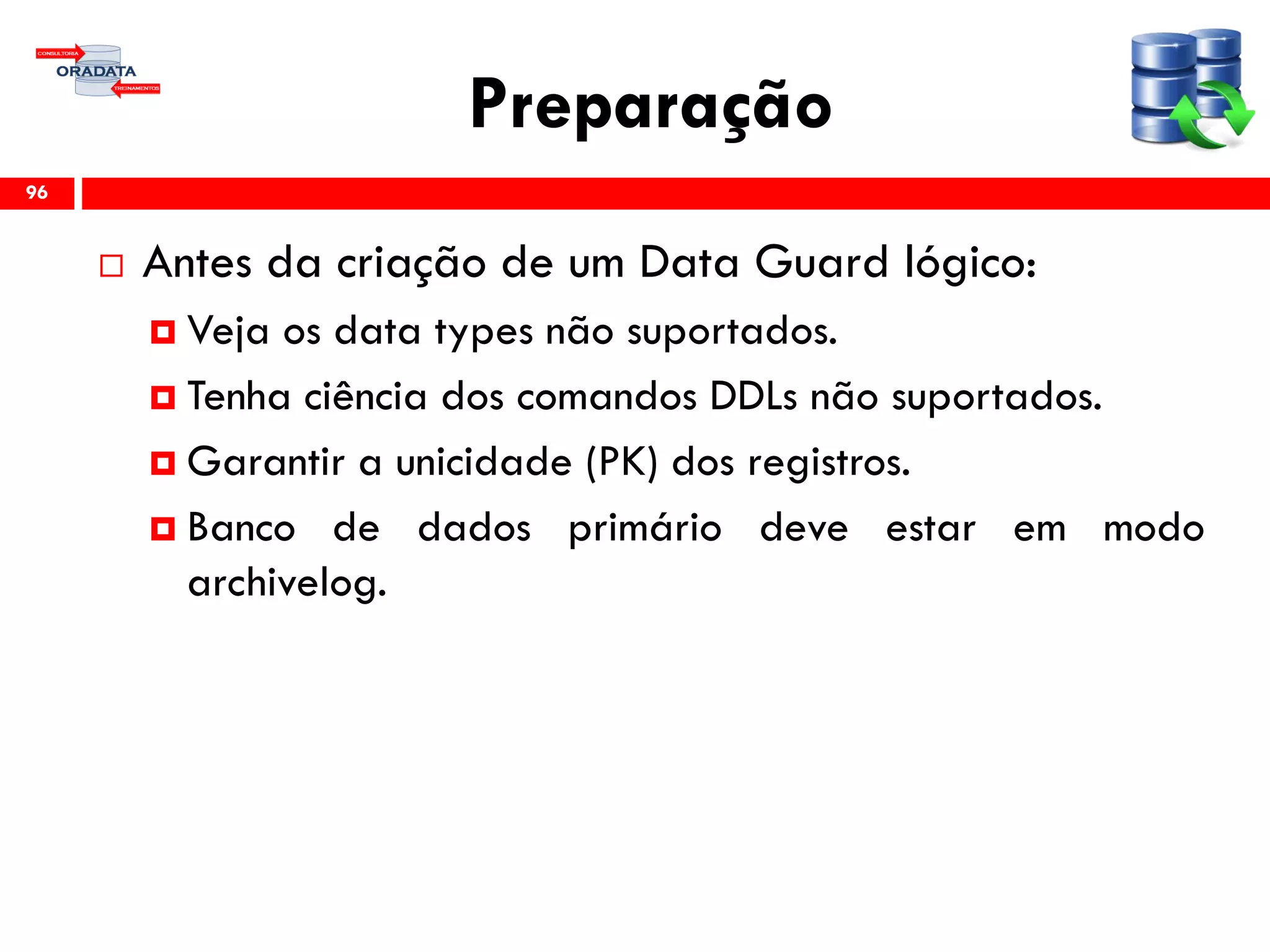 Preparação
 Antes da criação de um Data Guard lógico:
 Veja os data types não suportados.
 Tenha ciência dos comandos DDLs não suportados.
 Garantir a unicidade (PK) dos registros.
 Banco de dados primário deve estar em modo
archivelog.
96
 