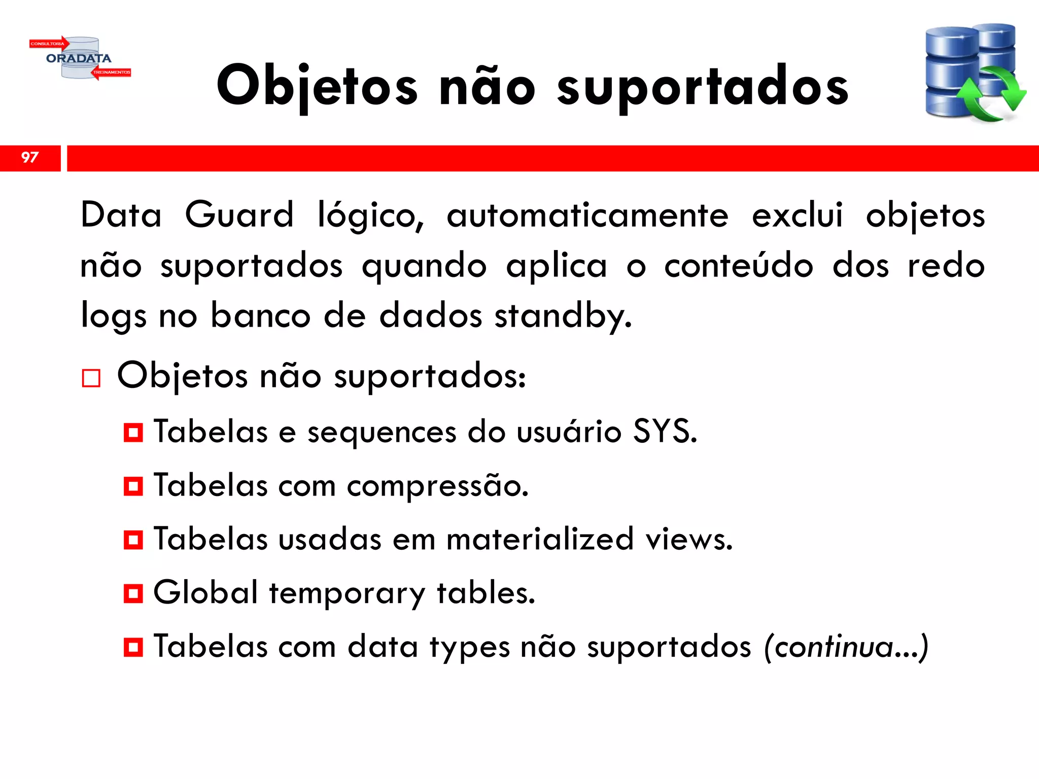 Objetos não suportados
Data Guard lógico, automaticamente exclui objetos
não suportados quando aplica o conteúdo dos redo
logs no banco de dados standby.
 Objetos não suportados:
 Tabelas e sequences do usuário SYS.
 Tabelas com compressão.
 Tabelas usadas em materialized views.
 Global temporary tables.
 Tabelas com data types não suportados (continua...)
97
 