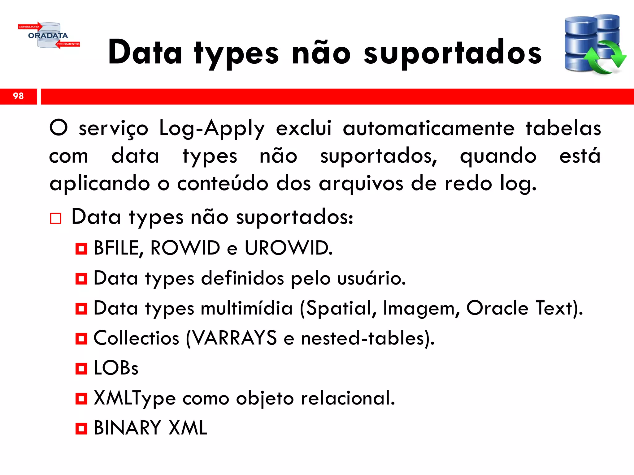 Data types não suportados
O serviço Log-Apply exclui automaticamente tabelas
com data types não suportados, quando está
aplicando o conteúdo dos arquivos de redo log.
 Data types não suportados:
 BFILE, ROWID e UROWID.
 Data types definidos pelo usuário.
 Data types multimídia (Spatial, Imagem, Oracle Text).
 Collectios (VARRAYS e nested-tables).
 LOBs
 XMLType como objeto relacional.
 BINARY XML
98
 