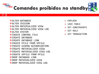 Comandos proibidos no standby
101
ALTER DATABASE
ALTER SESSION
ALTER MATERIALIZED VIEW
ALTER MATERIALIZED VIEW LOG
ALTER SYSTEM
CREATE CONTROL FILE
CREATE DATABASE
CREATE DATABASE LINK
CREATE PFILE FROM SPFILE
CREATE SCHEMA AUTHORIZATION
CREATE MATERIALIZED VIEW
CREATE MATERIALIZED VIEW LOG
CREATE SPFILE FROM PFILE
DROP DATABASE LINK
DROP MATERIALIZED VIEW
DROP MATERIALIZED VIEW LOG
 EXPLAIN
 LOCK TABLE
 SET CONSTRAINTS
 SET ROLE
 SET TRANSACTION
 