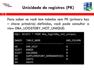 Unicidade de registros (PK)
Para saber se você tem tabelas sem PK (primary key
– chave primária) definidas, você pode consultar a
view DBA_LOGSTDBY_NOT_UNIQUE:
102
SQL> SELECT * FROM dba_logstdby_not_unique;
OWNER TABLE_NAME BAD_COLUMN
------ -------------------------- ----------
HR EMP_HIST N
SCOTT BONUS N
SCOTT SALGRADE N
SH SUPPLEMENTARY_DEMOGRAPHICS N
SH COSTS N
SH SALES
 