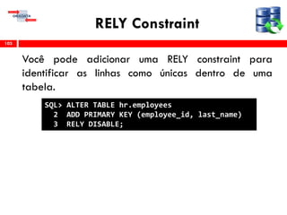 RELY Constraint
Você pode adicionar uma RELY constraint para
identificar as linhas como únicas dentro de uma
tabela.
103
SQL> ALTER TABLE hr.employees
2 ADD PRIMARY KEY (employee_id, last_name)
3 RELY DISABLE;
 