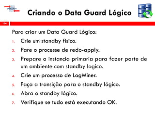 Criando o Data Guard Lógico
Para criar um Data Guard Lógico:
1. Crie um standby físico.
2. Pare o processe de redo-apply.
3. Prepare a instancia primaria para fazer parte de
um ambiente com standby logico.
4. Crie um processo de LogMiner.
5. Faça a transição para o standby lógico.
6. Abra o standby lógico.
7. Verifique se tudo está executando OK.
104
 