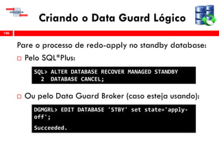 Criando o Data Guard Lógico
Pare o processo de redo-apply no standby database:
 Pelo SQL*Plus:
 Ou pelo Data Guard Broker (caso esteja usando):
106
SQL> ALTER DATABASE RECOVER MANAGED STANDBY
2 DATABASE CANCEL;
DGMGRL> EDIT DATABASE 'STBY' set state='apply-
off';
Succeeded.
 