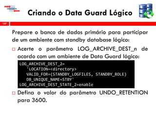 Criando o Data Guard Lógico
Prepare o banco de dados primário para participar
de um ambiente com standby database lógico:
 Acerte o parâmetro LOG_ARCHIVE_DEST_n de
acordo com um ambiente de Data Guard lógico:
 Defina o valor do parâmetro UNDO_RETENTION
para 3600.
107
LOG_ARCHIVE_DEST_2=
'LOCATION=<directory>
VALID_FOR=(STANDBY_LOGFILES, STANDBY_ROLE)
DB_UNIQUE_NAME=STBY'
LOG_ARCHIVE_DEST_STATE_2=enable
 