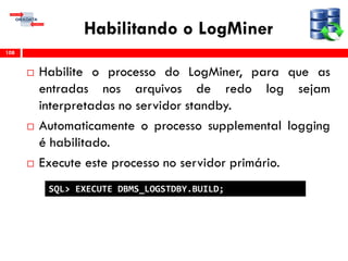 Habilitando o LogMiner
 Habilite o processo do LogMiner, para que as
entradas nos arquivos de redo log sejam
interpretadas no servidor standby.
 Automaticamente o processo supplemental logging
é habilitado.
 Execute este processo no servidor primário.
108
SQL> EXECUTE DBMS_LOGSTDBY.BUILD;
 