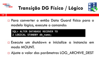 Transição DG Físico / Lógico
 Para converter o então Data Guard físico para o
modelo lógico, execute o comando:
 Execute um shutdown e inicialize a instancia em
modo MOUNT.
 Ajuste o valor dos parâmetros LOG_ARCHIVE_DEST
109
SQL> ALTER DATABASE RECOVER TO
2 LOGICAL STANDBY db_name;
 