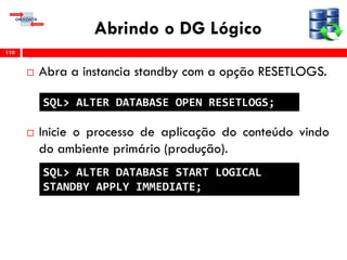 Abrindo o DG Lógico
 Abra a instancia standby com a opção RESETLOGS.
 Inicie o processo de aplicação do conteúdo vindo
do ambiente primário (produção).
110
SQL> ALTER DATABASE OPEN RESETLOGS;
SQL> ALTER DATABASE START LOGICAL
STANDBY APPLY IMMEDIATE;
 
