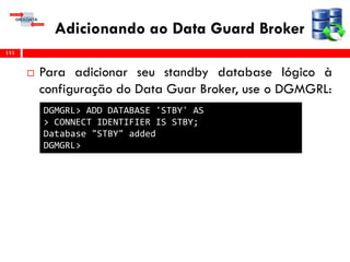Adicionando ao Data Guard Broker
 Para adicionar seu standby database lógico à
configuração do Data Guar Broker, use o DGMGRL:
111
DGMGRL> ADD DATABASE 'STBY' AS
> CONNECT IDENTIFIER IS STBY;
Database "STBY" added
DGMGRL>
 
