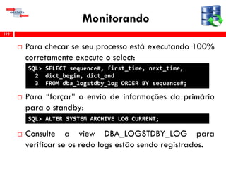 Monitorando
 Para checar se seu processo está executando 100%
corretamente execute o select:
 Para “forçar” o envio de informações do primário
para o standby:
 Consulte a view DBA_LOGSTDBY_LOG para
verificar se os redo logs estão sendo registrados.
112
SQL> SELECT sequence#, first_time, next_time,
2 dict_begin, dict_end
3 FROM dba_logstdby_log ORDER BY sequence#;
SQL> ALTER SYSTEM ARCHIVE LOG CURRENT;
 