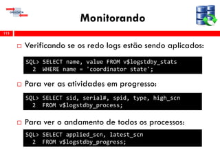 Monitorando
 Verificando se os redo logs estão sendo aplicados:
 Para ver as atividades em progresso:
 Para ver o andamento de todos os processos:
113
SQL> SELECT name, value FROM v$logstdby_stats
2 WHERE name = 'coordinator state';
SQL> SELECT sid, serial#, spid, type, high_scn
2 FROM v$logstdby_process;
SQL> SELECT applied_scn, latest_scn
2 FROM v$logstdby_progress;
 