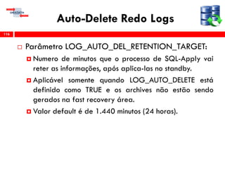 Auto-Delete Redo Logs
 Parâmetro LOG_AUTO_DEL_RETENTION_TARGET:
 Numero de minutos que o processo de SQL-Apply vai
reter as informações, após aplica-las no standby.
 Aplicável somente quando LOG_AUTO_DELETE está
definido como TRUE e os archives não estão sendo
gerados na fast recovery área.
 Valor default é de 1.440 minutos (24 horas).
116
 