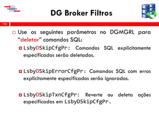 DG Broker Filtros
 Use os seguintes parâmetros no DGMGRL para
“deletar” comandos SQL:
 LsbyDSkipCfgPr: Comandos SQL explicitamente
especificados serão deletados.
 LsbyDSkipErrorCfgPr: Comandos SQL com erros
explicitamente especificados serão ignorados.
 LsbyDSkipTxnCfgPr: Reverte ou deleta ações
especificadas em LsbyDSkipCfgPr.
118
 