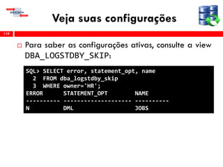 Veja suas configurações
 Para saber as configurações ativas, consulte a view
DBA_LOGSTDBY_SKIP:
119
SQL> SELECT error, statement_opt, name
2 FROM dba_logstdby_skip
3 WHERE owner='HR';
ERROR STATEMENT_OPT NAME
---------- -------------------- ----------
N DML JOBS
 