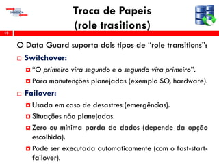 Troca de Papeis
(role trasitions)
O Data Guard suporta dois tipos de “role transitions”:
 Switchover:
 “O primeiro vira segundo e o segundo vira primeiro”.
 Para manutenções planejadas (exemplo SO, hardware).
 Failover:
 Usada em caso de desastres (emergências).
 Situações não planejadas.
 Zero ou mínima parda de dados (depende da opção
escolhida).
 Pode ser executada automaticamente (com o fast-start-
failover).
12
 