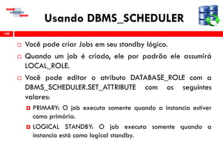 Usando DBMS_SCHEDULER
 Você pode criar Jobs em seu standby lógico.
 Quando um job é criado, ele por padrão ele assumirá
LOCAL_ROLE.
 Você pode editar o atributo DATABASE_ROLE com a
DBMS_SCHEDULER.SET_ATTRIBUTE com os seguintes
valores:
 PRIMARY: O job executa somente quando a instancia estiver
como primária.
 LOGICAL STANDBY: O job executa somente quando a
instancia está como logical standby.
120
 