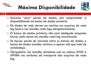 Máxima Disponibilidade
 Garante “zero” perda de dados, sem comprometer a
disponibilidade do banco de dados primário.
 Os dados de redo devem ser escritos nos arquivos de redo
log local e nos standby redo logs obrigatoriamente.
 O banco de dados primário, não será desligado enquanto
houver pelo menos um standby redo log sincronizado.
 Se houver perda de sincronia entre os bancos de dados, o
banco de dados standby continua a operar até que tudo de
restabeleça.
 Obrigatório: Um standby database com os valores SYNC e
AFFIRM nos atributos de transporte dos arquivos de redo
log.
127
 