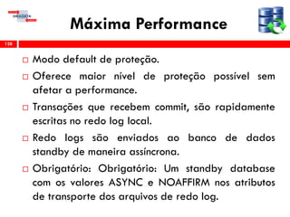 Máxima Performance
 Modo default de proteção.
 Oferece maior nível de proteção possível sem
afetar a performance.
 Transações que recebem commit, são rapidamente
escritas no redo log local.
 Redo logs são enviados ao banco de dados
standby de maneira assíncrona.
 Obrigatório: Obrigatório: Um standby database
com os valores ASYNC e NOAFFIRM nos atributos
de transporte dos arquivos de redo log.
128
 