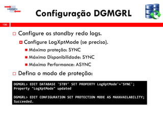 Configuração DGMGRL
 Configure os standby redo logs.
 Configure LogXptMode (se preciso).
 Máxima proteção: SYNC
 Máxima Disponibilidade: SYNC
 Máxima Performance: ASYNC
 Defina o modo de proteção:
130
DGMGRL> EDIT DATABASE 'STBY' SET PROPERTY LogXptMode'='SYNC';
Property "LogXptMode" updated
DGMGRL> EDIT CONFIGURATION SET PROTECTION MODE AS MAXAVAILABILITY;
Succeeded.
 