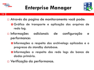 Enterprise Manager
 Através da pagina de monitoramento você pode:
 Gráfico de transporte e aplicação dos arquivos de
redo log.
 Informações adicionais de configuração e
performance:
 Informações a respeito dos archivelogs aplicados e o
progresso do standby database.
 Informações a respeito dos redo logs do banco de
dados primário.
 Verificação da performance.
134
 