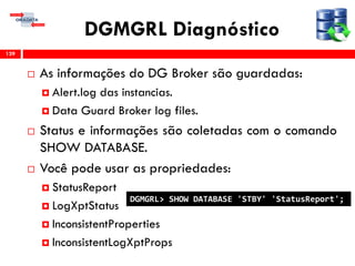 DGMGRL Diagnóstico
 As informações do DG Broker são guardadas:
 Alert.log das instancias.
 Data Guard Broker log files.
 Status e informações são coletadas com o comando
SHOW DATABASE.
 Você pode usar as propriedades:
 StatusReport
 LogXptStatus
 InconsistentProperties
 InconsistentLogXptProps
139
DGMGRL> SHOW DATABASE 'STBY' 'StatusReport';
 