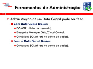 Ferramentas de Administração
 Administração de um Data Guard pode ser feita:
 Com Data Guard Broker:
 DGMGRL (linha de comando).
 Enterprise Manager Grid/Cloud Control.
 Comandos SQL (direto no banco de dados).
 Sem o Data Guard Broker:
 Comandos SQL (direto no banco de dados).
14
 
