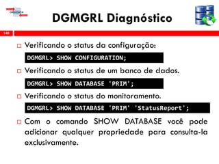 DGMGRL Diagnóstico
 Verificando o status da configuração:
 Verificando o status de um banco de dados.
 Verificando o status do monitoramento.
 Com o comando SHOW DATABASE você pode
adicionar qualquer propriedade para consulta-la
exclusivamente.
140
DGMGRL> SHOW CONFIGURATION;
DGMGRL> SHOW DATABASE 'PRIM';
DGMGRL> SHOW DATABASE 'PRIM' 'StatusReport';
 
