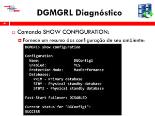 DGMGRL Diagnóstico
 Comando SHOW CONFIGURATION:
 Fornece um resumo das configuração de seu ambiente:
141
DGMGRL> show configuration
Configuration
Name: DGConfig1
Enabled: YES
Protection Mode: MaxPerformance
Databases:
PRIM - Primary database
STBY - Physical standby database
STBY2 - Physical standby database
Fast-Start Failover: DISABLED
Current status for "DGConfig1":
SUCCESS
 