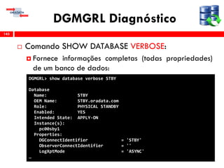 DGMGRL Diagnóstico
 Comando SHOW DATABASE VERBOSE:
 Fornece informações completas (todas propriedades)
de um banco de dados:
143
DGMGRL> show database verbose STBY
Database
Name: STBY
OEM Name: STBY.oradata.com
Role: PHYSICAL STANDBY
Enabled: YES
Intended State: APPLY-ON
Instance(s):
pc00sby1
Properties:
DGConnectIdentifier = 'STBY'
ObserverConnectIdentifier = ''
LogXptMode = 'ASYNC'
…
 