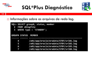 SQL*Plus Diagnóstico
 Informações sobre os arquivos de redo log.
144
SQL> SELECT group#, status, member
2 FROM v$logfile
3 WHERE type = 'STANDBY';
GROUP# STATUS MEMBER
------ ------ ------------------------------------------
4 /u01/app/oracle/oradata/STBY/srl01.log
5 /u01/app/oracle/oradata/STBY/srl02.log
6 /u01/app/oracle/oradata/STBY/srl03.log
7 /u01/app/oracle/oradata/STBY/srl04.log
 