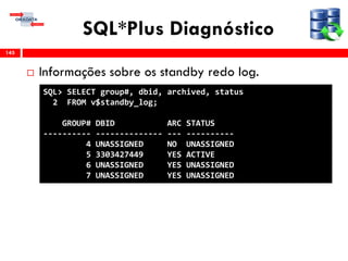 SQL*Plus Diagnóstico
 Informações sobre os standby redo log.
145
SQL> SELECT group#, dbid, archived, status
2 FROM v$standby_log;
GROUP# DBID ARC STATUS
---------- -------------- --- ----------
4 UNASSIGNED NO UNASSIGNED
5 3303427449 YES ACTIVE
6 UNASSIGNED YES UNASSIGNED
7 UNASSIGNED YES UNASSIGNED
 