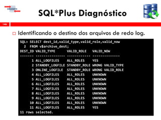 SQL*Plus Diagnóstico
 Identificando o destino dos arquivos de redo log.
146
SQL> SELECT dest_id,valid_type,valid_role,valid_now
2 FROM v$archive_dest;
DEST_ID VALID_TYPE VALID_ROLE VALID_NOW
------- --------------- ------------ --------------
1 ALL_LOGFILES ALL_ROLES YES
2 STANDBY_LOGFILE STANDBY_ROLE WRONG VALID_TYPE
3 ONLINE_LOGFILE STANDBY_ROLE WRONG VALID_ROLE
4 ALL_LOGFILES ALL_ROLES UNKNOWN
5 ALL_LOGFILES ALL_ROLES UNKNOWN
6 ALL_LOGFILES ALL_ROLES UNKNOWN
7 ALL_LOGFILES ALL_ROLES UNKNOWN
8 ALL_LOGFILES ALL_ROLES UNKNOWN
9 ALL_LOGFILES ALL_ROLES UNKNOWN
10 ALL_LOGFILES ALL_ROLES UNKNOWN
11 ALL_LOGFILES ALL_ROLES YES
11 rows selected.
 