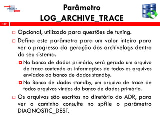 Parâmetro
LOG_ARCHIVE_TRACE
 Opcional, utilizado para questões de tuning.
 Defina este parâmetro para um valor inteiro para
ver o progresso da geração dos archivelogs dentro
do seu sistema.
 No banco de dados primário, será gerado um arquivo
de trace contendo as informações de todos os arquivos
enviados ao banco de dados standby.
 No Banco de dados standby, um arquivo de trace de
todos arquivos vindos do banco de dados primário.
 Os arquivos são escritos no diretório do ADR, para
ver o caminho consulte no spfile o parâmetro
DIAGNOSTIC_DEST.
147
 