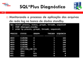 SQL*Plus Diagnóstico
 Monitorando o processo de aplicação dos arquivos
de redo log no banco de dados standby.
148
SQL> SELECT process, status, group#, thread#, sequence#
2 FROM v$managed_standby
3 order by process, group#, thread#, sequence#;
PROCESS STATUS GROUP# THREAD# SEQUENCE#
--------- ------------ ---------- ---------- ----------
ARCH CLOSING 4 1 142
ARCH CLOSING 4 1 146
ARCH CLOSING 4 1 148
ARCH CLOSING 5 1 141
ARCH CLOSING 5 1 147
MRP0 APPLYING_LOG N/A 1 149
RFS IDLE 2 1 149
RFS IDLE N/A 0 0
RFS IDLE N/A 0 0
 
