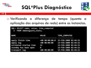 SQL*Plus Diagnóstico
 Verificando a diferença de tempo (quanto a
aplicação dos arquivos de redo) entre as instancias.
149
SQL> SELECT name, value, time_computed
2 FROM v$dataguard_stats;
NAME VALUE TIME_COMPUTED
------------------------- --------------- --------------
apply finish time +00 00:00:00.0 13-FEB-2008 02:44:21
apply lag +00 00:00:00 13-FEB-2008 02:44:21
estimated startup time 12 13-FEB-2008 02:44:21
standby has been open N 13-FEB-2008 02:44:21
transport lag +00 00:00:00 13-FEB-2008 02:44:21
 