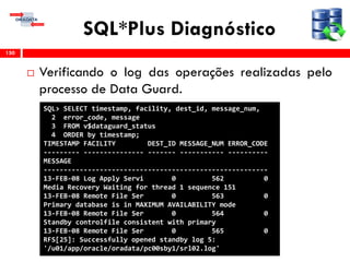 SQL*Plus Diagnóstico
 Verificando o log das operações realizadas pelo
processo de Data Guard.
150
SQL> SELECT timestamp, facility, dest_id, message_num,
2 error_code, message
3 FROM v$dataguard_status
4 ORDER by timestamp;
TIMESTAMP FACILITY DEST_ID MESSAGE_NUM ERROR_CODE
--------- --------------- ------- ----------- ----------
MESSAGE
--------------------------------------------------------
13-FEB-08 Log Apply Servi 0 562 0
Media Recovery Waiting for thread 1 sequence 151
13-FEB-08 Remote File Ser 0 563 0
Primary database is in MAXIMUM AVAILABILITY mode
13-FEB-08 Remote File Ser 0 564 0
Standby controlfile consistent with primary
13-FEB-08 Remote File Ser 0 565 0
RFS[25]: Successfully opened standby log 5:
'/u01/app/oracle/oradata/pc00sby1/srl02.log'
 