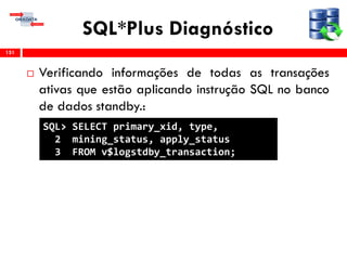 SQL*Plus Diagnóstico
 Verificando informações de todas as transações
ativas que estão aplicando instrução SQL no banco
de dados standby.:
151
SQL> SELECT primary_xid, type,
2 mining_status, apply_status
3 FROM v$logstdby_transaction;
 