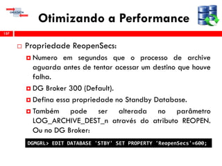 Otimizando a Performance
 Propriedade ReopenSecs:
 Numero em segundos que o processo de archive
aguarda antes de tentar acessar um destino que houve
falha.
 DG Broker 300 (Default).
 Defina essa propriedade no Standby Database.
 Também pode ser alterada no parâmetro
LOG_ARCHIVE_DEST_n através do atributo REOPEN.
Ou no DG Broker:
157
DGMGRL> EDIT DATABASE 'STBY' SET PROPERTY 'ReopenSecs'=600;
 