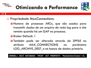 Otimizando a Performance
 Propriedade MaxConnections:
 Numero de processos ARCn, que são usados para
transmitir dados de um arquivo de redo log para o site
remoto quando há um GAP no processo.
 Broker Default: 1
 Também pode ser alterada através do SPFILE no
atributo MAX_CONNECTIONS no parâmetro
LOG_ARCHIVE_DEST_n no banco de dados primário.
160
DGMGRL> EDIT DATABASE 'PRIM' SET PROPERTY 'MaxConnections'=5;
 