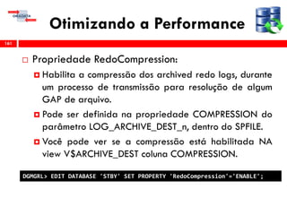 Otimizando a Performance
 Propriedade RedoCompression:
 Habilita a compressão dos archived redo logs, durante
um processo de transmissão para resolução de algum
GAP de arquivo.
 Pode ser definida na propriedade COMPRESSION do
parâmetro LOG_ARCHIVE_DEST_n, dentro do SPFILE.
 Você pode ver se a compressão está habilitada NA
view V$ARCHIVE_DEST coluna COMPRESSION.
161
DGMGRL> EDIT DATABASE 'STBY' SET PROPERTY 'RedoCompression'='ENABLE';
 