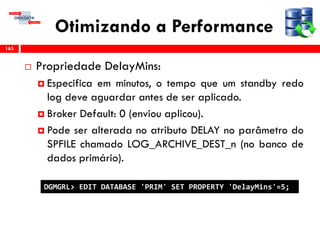 Otimizando a Performance
 Propriedade DelayMins:
 Especifica em minutos, o tempo que um standby redo
log deve aguardar antes de ser aplicado.
 Broker Default: 0 (enviou aplicou).
 Pode ser alterada no atributo DELAY no parâmetro do
SPFILE chamado LOG_ARCHIVE_DEST_n (no banco de
dados primário).
163
DGMGRL> EDIT DATABASE 'PRIM' SET PROPERTY 'DelayMins'=5;
 