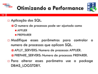 Otimizando a Performance
 Aplicação dos SQL.
 O numero de processos pode ser ajustado como
 APPLIER
 PREPRARER
 Modifique esses parâmetros para controlar o
numero de processos que aplicam SQL.
 APLLY_SERVERS: Numero de processos APPLIER.
 PREPARE_SERVERS: Numero de processos PREPARER.
 Para alterar esses parâmetro use a package
DBMS_LOGSTDBY.
164
 
